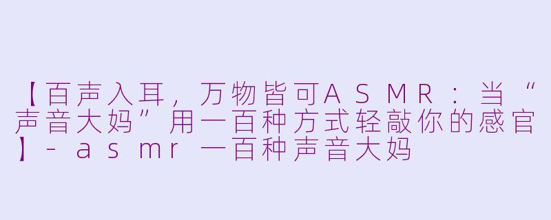 【百声入耳，万物皆可ASMR：当“声音大妈”用一百种方式轻敲你的感官】-asmr一百种声音大妈