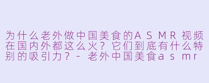 为什么老外做中国美食的ASMR视频在国内外都这么火？它们到底有什么特别的吸引力？