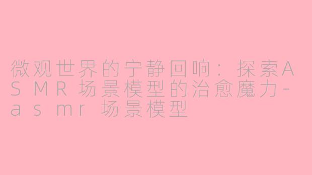 微观世界的宁静回响：探索ASMR场景模型的治愈魔力-asmr场景模型