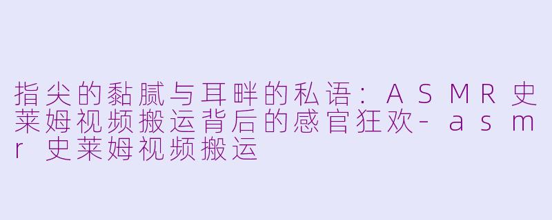 指尖的黏腻与耳畔的私语：ASMR史莱姆视频搬运背后的感官狂欢-asmr史莱姆视频搬运