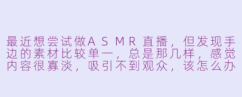 最近想尝试做ASMR直播,但发现手边的素材比较单一,总是那几样,感觉内容很寡淡,吸引不到观众,该怎么办呢?-asmr直播素材比较寡