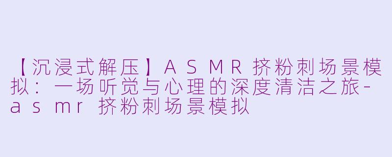 【沉浸式解压】ASMR挤粉刺场景模拟：一场听觉与心理的深度清洁之旅-asmr挤粉刺场景模拟