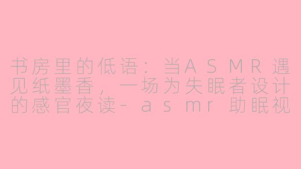 书房里的低语：当ASMR遇见纸墨香，一场为失眠者设计的感官夜读-asmr助眠视频书房