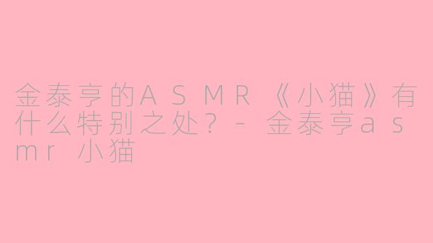 金泰亨的ASMR《小猫》有什么特别之处？-金泰亨asmr小猫