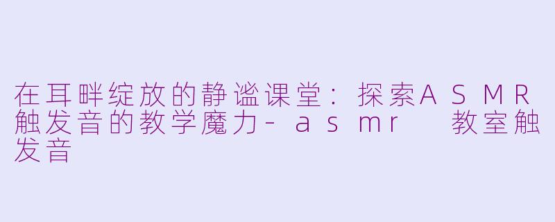 在耳畔绽放的静谧课堂：探索ASMR触发音的教学魔力-asmr 教室触发音