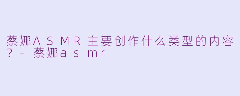 蔡娜ASMR主要创作什么类型的内容？