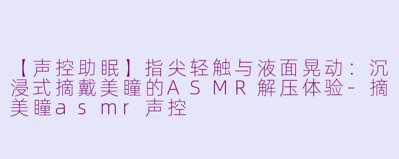 【声控助眠】指尖轻触与液面晃动:沉浸式摘戴美瞳的ASMR解压体验-摘美瞳asmr声控