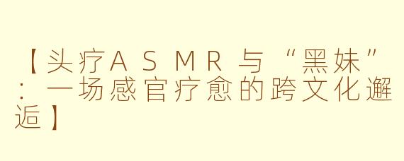 【头疗ASMR与“黑妹”：一场感官疗愈的跨文化邂逅】