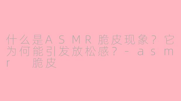 什么是ASMR脆皮现象？它为何能引发放松感？-asmr 脆皮