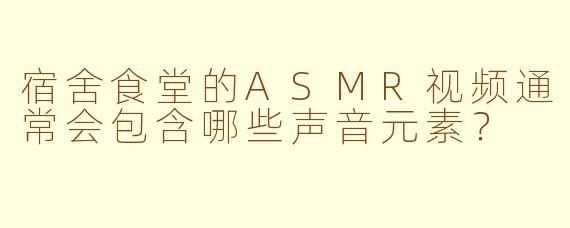 宿舍食堂的ASMR视频通常会包含哪些声音元素？