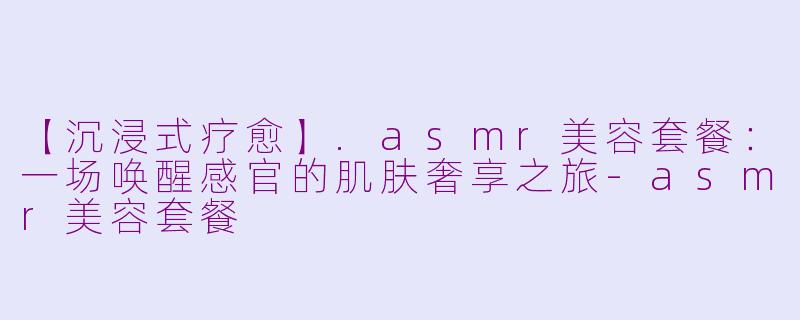【沉浸式疗愈】.asmr美容套餐：一场唤醒感官的肌肤奢享之旅-asmr美容套餐