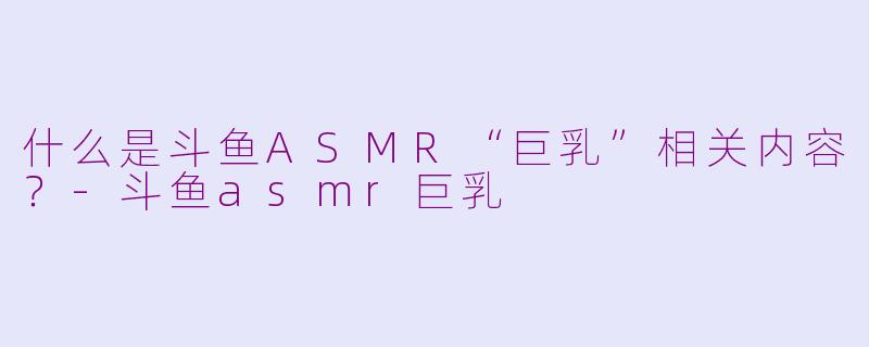 什么是斗鱼ASMR“巨乳”相关内容？-斗鱼asmr巨乳