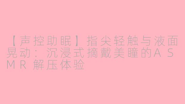 【声控助眠】指尖轻触与液面晃动:沉浸式摘戴美瞳的ASMR解压体验
