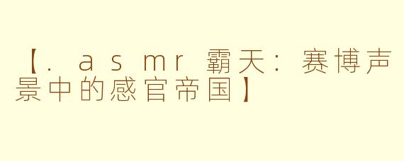 【.asmr霸天：赛博声景中的感官帝国】