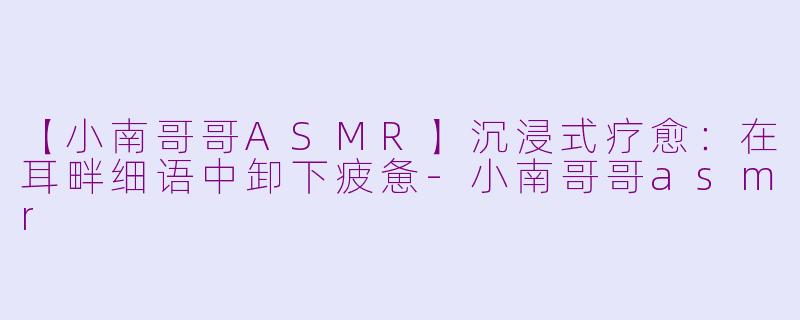 【小南哥哥ASMR】沉浸式疗愈：在耳畔细语中卸下疲惫