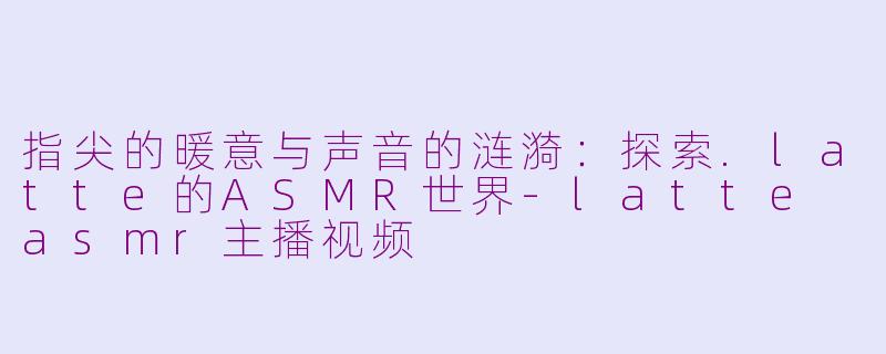 指尖的暖意与声音的涟漪：探索.latte的ASMR世界-latte asmr主播视频