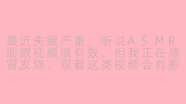 最近失眠严重，听说ASMR助眠视频很有效，但我正在感冒发烧，观看这类视频会有影响吗？