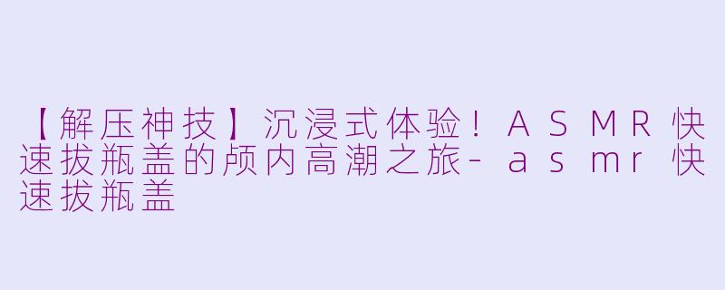 【解压神技】沉浸式体验!ASMR快速拔瓶盖的颅内高潮之旅-asmr快速拔瓶盖