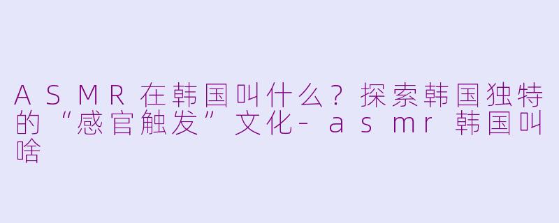ASMR在韩国叫什么?探索韩国独特的“感官触发”文化-asmr韩国叫啥