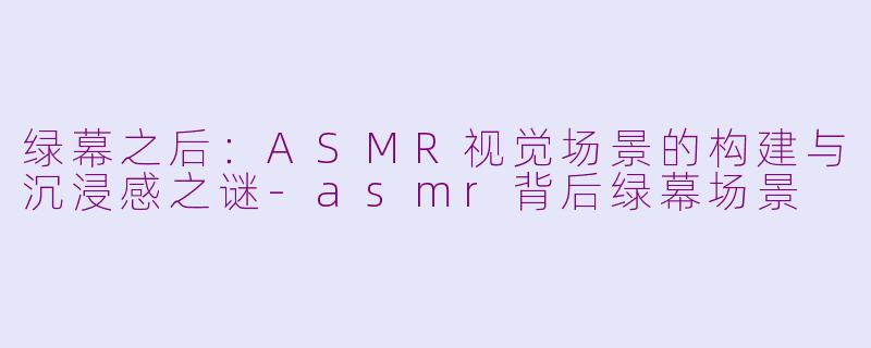 绿幕之后：ASMR视觉场景的构建与沉浸感之谜-asmr背后绿幕场景