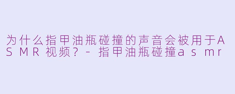 为什么指甲油瓶碰撞的声音会被用于ASMR视频？-指甲油瓶碰撞asmr