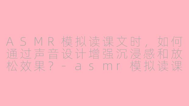 ASMR模拟读课文时，如何通过声音设计增强沉浸感和放松效果？