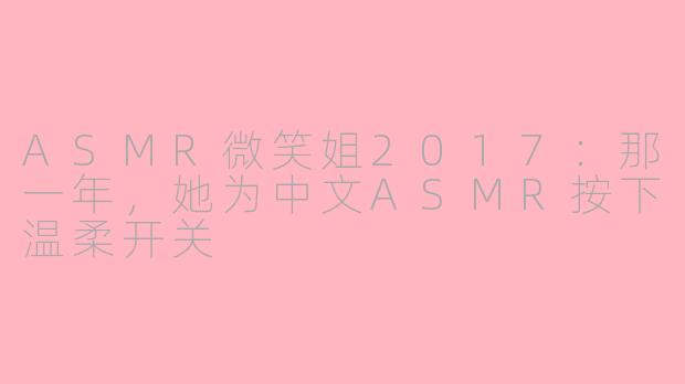 ASMR微笑姐2017：那一年，她为中文ASMR按下温柔开关
