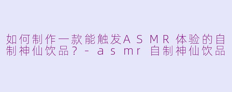 如何制作一款能触发ASMR体验的自制神仙饮品？