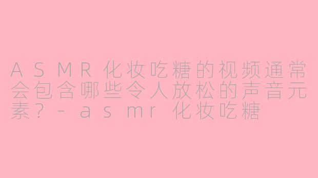 ASMR化妆吃糖的视频通常会包含哪些令人放松的声音元素？