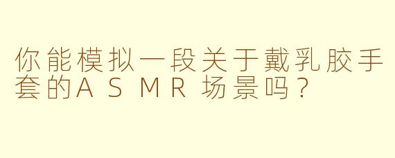 你能模拟一段关于戴乳胶手套的ASMR场景吗？