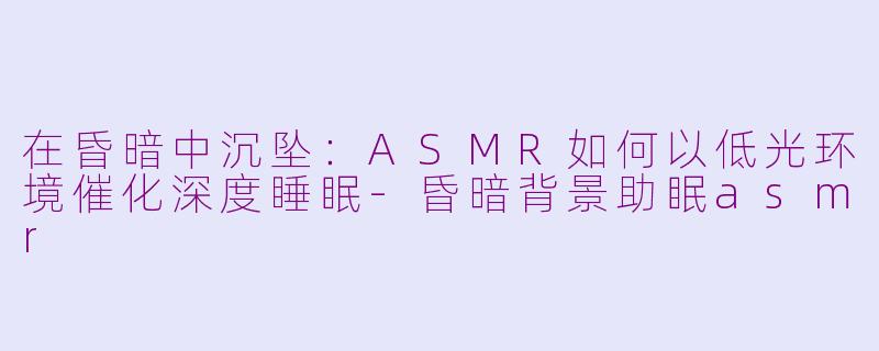 在昏暗中沉坠:ASMR如何以低光环境催化深度睡眠-昏暗背景助眠asmr