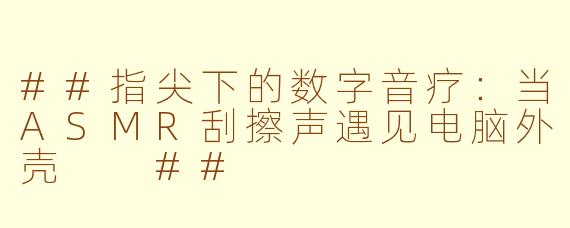 ##指尖下的数字音疗：当ASMR刮擦声遇见电脑外壳

##