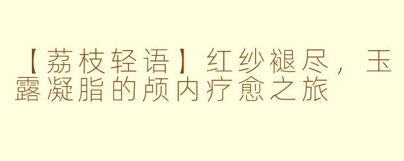 【荔枝轻语】红纱褪尽，玉露凝脂的颅内疗愈之旅