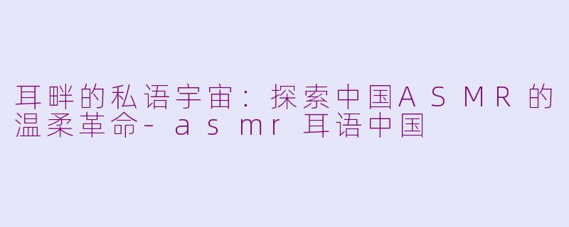 耳畔的私语宇宙：探索中国ASMR的温柔革命-asmr耳语中国