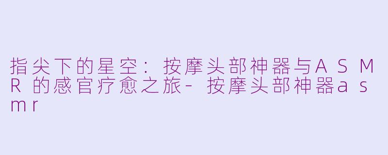 指尖下的星空：按摩头部神器与ASMR的感官疗愈之旅-按摩头部神器asmr