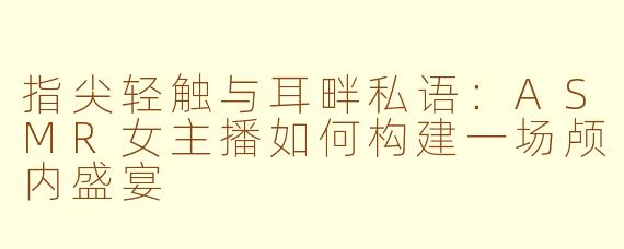 指尖轻触与耳畔私语：ASMR女主播如何构建一场颅内盛宴