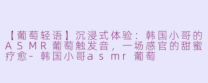 【葡萄轻语】沉浸式体验:韩国小哥的ASMR葡萄触发音,一场感官的甜蜜疗愈-韩国小哥asmr葡萄