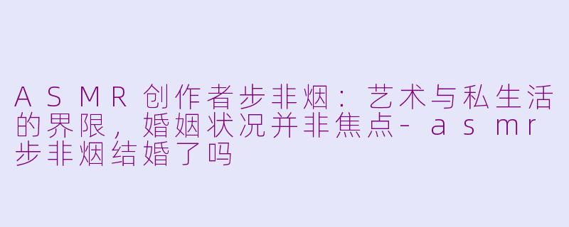 ASMR创作者步非烟:艺术与私生活的界限,婚姻状况并非焦点-asmr步非烟结婚了吗