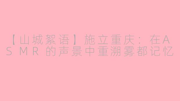 【山城絮语】施立重庆：在ASMR的声景中重溯雾都记忆