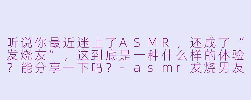 听说你最近迷上了ASMR，还成了“发烧友”，这到底是一种什么样的体验？能分享一下吗？-asmr发烧男友