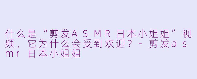 什么是“剪发ASMR日本小姐姐”视频，它为什么会受到欢迎？-剪发asmr日本小姐姐