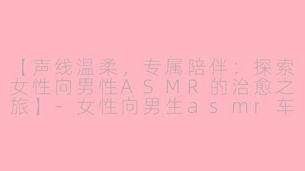 【声线温柔，专属陪伴：探索女性向男性ASMR的治愈之旅】-女性向男生asmr车