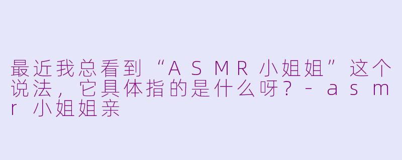 最近我总看到“ASMR小姐姐”这个说法，它具体指的是什么呀？