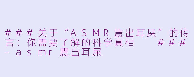 ###关于“ASMR震出耳屎”的传言：你需要了解的科学真相

###-asmr震出耳屎