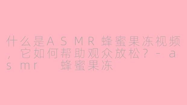 什么是ASMR蜂蜜果冻视频，它如何帮助观众放松？-asmr 蜂蜜果冻