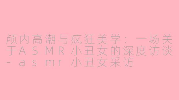 颅内高潮与疯狂美学:一场关于ASMR小丑女的深度访谈-asmr小丑女采访