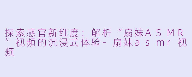探索感官新维度：解析“扇妹ASMR”视频的沉浸式体验