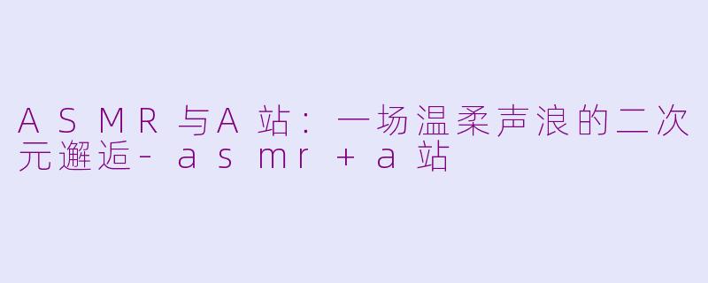ASMR与A站：一场温柔声浪的二次元邂逅-asmr+a站