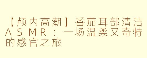 【颅内高潮】番茄耳部清洁ASMR：一场温柔又奇特的感官之旅