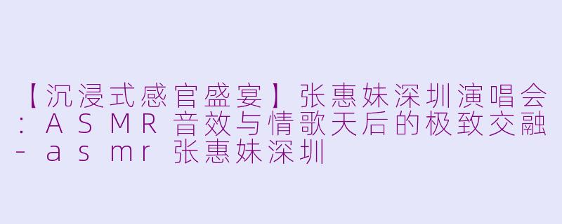 【沉浸式感官盛宴】张惠妹深圳演唱会：ASMR音效与情歌天后的极致交融-asmr张惠妹深圳